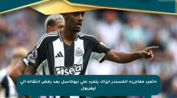 «تمرد مفاجئ» ألكسندر إيزاك يتمرد على نيوكاسل بعد رفض انتقاله إلى ليفربول